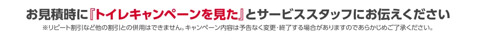 お見積時に「トイレキャンペーンを見た」とサービススタッフにお伝えください